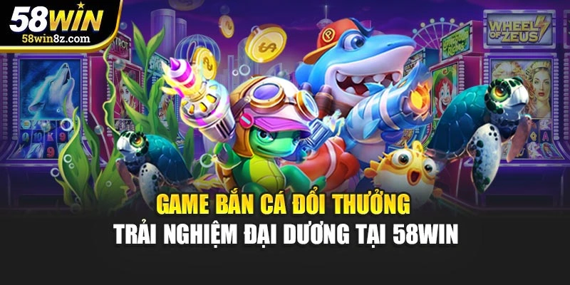 Game Bắn Cá Đổi Thưởng - Trải Nghiệm Đại Dương Tại 58WIN